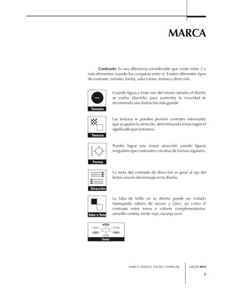 MARCA 
Contraste: Es una diferencia considerable que existe entre 2 o 
más elementos cuando los comparas entre sí. Existen diferentes tipos 
de contraste: tamaño, forma, valor o tono, textura y dirección. 
Cuando figura y texto son del mismo tamaño el diseño 
se vuelve aburrido, para aumentar la vivacidad te 
recomiendo una ilustración más grande 
MARCA, IMAGEN, ENVASE Y EMBALAJE 
5 
chica 
Tamaño 
Las texturas te pueden proveer contrates interesante 
que acaparen la atención, determinando zonas según el 
significado que la textura. 
Textura 
Forma 
Puedes lograr una mayor atracción usando figuras 
irregulares que contrasten con otras de formas regulares. 
Dirección 
La meta del contraste de dirección es guiar al ojo del 
lector a través del mensaje en tu diseño. 
La falta de brillo en tu diseño puede ser evitado 
manejando valores de oscuro y claro, así como el 
contraste entre tonos o colores complementarios: 
Valor o Tono amarillo-violeta, verde-rojo, naranja-azul. 
amarillo 
violeta 
Tono 
verde 
naranja 
rojo 
azul 
MEJOR ARTE 
 