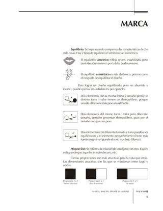MARCA 
Equilibrio: Se logra cuando compensas las características de 2 o 
MARCA, IMAGEN, ENVASE Y EMBALAJE 
6 
más cosas. Hay 2 tipos de equilibrio el simétrico y el asimétrico. 
El equilibrio simétrico refleja orden, estabilidad, pero 
también aburrimiento por la falta de dinamismo. 
El equilibrio asimétrico es más dinámico, pero se corre 
el riesgo de desequilibrar el diseño. 
Para lograr un diseño equilibrado pero no aburrido y 
estático puedes pensar en un balancín, por ejemplo: 
Dos elementos con la misma forma y tamaño pero con 
distinto tono o valor tienen un desequilibrio, porque 
uno de ellos tiene más peso visualmente. 
Dos elementos del mismo tono o valor pero diferente 
tamaño, también presentan desequilibrio, pues por el 
tamaño uno gana en peso. 
Dos elementos con diferente tamaño y tono pueden ser 
equilibrados si el elemento pequeño tiene el tono más 
fuerte (negro) y el grande el tono mas bajo (blanco). 
Proporción: Se refiere a la relación de un objeto con otro. Esto es 
más grande que aquello, es más obscuro, etc. 
Ciertas proporciones son más atractivas para la vista que otras. 
Las dimensiones atractivas son las que se relacionan entre largo y 
ancho. 
Proporción 1 a 1 
(menos atractivo) 
Proporción 2 a 1 
(fácil de detectar) 
Proporción 3 a 1 
(la mejor) 
MEJOR ARTE 
 