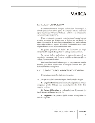 MARCA 
1.5. IMAGEN CORPORATIVA 
Es una herramienta de trabajo o identificación utilizada para la 
correcta aplicación de la línea gráfica de la empresa o marca a través de 
signos visuales que definen su identidad. También se le conoce como 
Manual de Imagen Corporativa. 
El uso permanente, constante y oportuno que le des al manual 
permitirá proyectar una imagen que te distinga de los demás. La 
aplicación constante de los reglamentos de diseño será transcendental 
para fomentar el conocimiento de tu marca o empresa creando una 
imagen idéntica a través de los diversos mercados. 
Se puede presentar en forma de clasificador de hojas 
1.5.1. ELEMENTOS DE LA IMAGEN CORPORATIVA 
MARCA, IMAGEN, ENVASE Y EMBALAJE 
8 
intercambiable (carpeta de argollas), de catálogo o encuadernado. 
Tu manual incluye aplicaciones y reglamentos para el uso 
correcto del logograma, cada elemento incluido cuenta con una breve 
explicación de uso y aplicación. 
Este manual es de utilidad tanto para tu empresa como para las 
personas que deban trabajar con tu imagen o marca, esto para 
mantener intacta la línea gráfica. 
El manual cuenta con los siguientes elementos: 
1.0. Conceptualización: La idea de origen, la filosofía de la imagen. 
1.1 Origen del símbolo: En este concepto se justifica el símbolo 
escogido, el carácter del trazo y sus usos independientes dentro de la 
imagen si los tiene. 
1.2 Origen del logotipo: Se explica el porque del nombre, del 
tipo de letra escogido y su composición. 
1.3 Logograma: Se justifican significados en la integración del 
símbolo y logotipo. 
MEJOR ARTE 
 