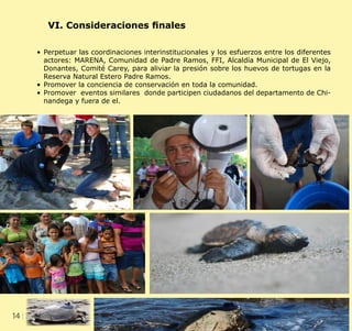 14 CLIENT.	 CRS PORTFOLIO TEMPLATE
WEB. 	 www.crsindesigntemplates.com
VI. Consideraciones finales
•	Perpetuar las coordinaciones interinstitucionales y los esfuerzos entre los diferentes
actores: MARENA, Comunidad de Padre Ramos, FFI, Alcaldía Municipal de El Viejo,
Donantes, Comité Carey, para aliviar la presión sobre los huevos de tortugas en la
Reserva Natural Estero Padre Ramos.
•	Promover la conciencia de conservación en toda la comunidad.
•	Promover eventos similares donde participen ciudadanos del departamento de Chi-
nandega y fuera de el.
 