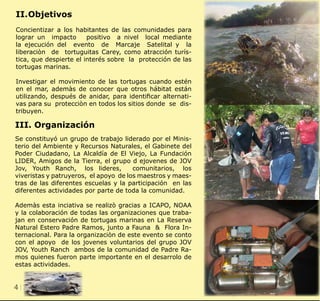 4 CLIENT.	 CRS PORTFOLIO TEMPLATE
WEB. 	 www.crsindesigntemplates.com
II.	Objetivos
Concientizar a los habitantes de las comunidades para
lograr un impacto positivo a nivel local mediante
la ejecución del evento de Marcaje Satelital y la
liberaciòn de tortuguitas Carey, como atracción turís-
tica, que despierte el interés sobre la protección de las
tortugas marinas.
Investigar el movimiento de las tortugas cuando estén
en el mar, ademàs de conocer que otros hábitat están
utilizando, después de anidar, para identificar alternati-
vas para su protecciòn en todos los sitios donde se dis-
tribuyen.
III. Organización
Se constituyó un grupo de trabajo liderado por el Minis-
terio del Ambiente y Recursos Naturales, el Gabinete del
Poder Ciudadano, La Alcaldía de El Viejo, La Fundación
LIDER, Amigos de la Tierra, el grupo d ejovenes de JOV
Jov, Youth Ranch, los lideres, comunitarios, los
viveristas y patruyeros, el apoyo de los maestros y maes-
tras de las diferentes escuelas y la participación en las
diferentes actividades por parte de toda la comunidad.
Ademàs esta inciativa se realizò gracias a ICAPO, NOAA
y la colaboración de todas las organizaciones que traba-
jan en conservación de tortugas marinas en La Reserva
Natural Estero Padre Ramos, junto a Fauna & Flora In-
ternacional. Para la organizaciòn de este evento se conto
con el apoyo de los jovenes voluntarios del grupo JOV
JOV, Youth Ranch ambos de la comunidad de Padre Ra-
mos quienes fueron parte importante en el desarrolo de
estas actividades.
 