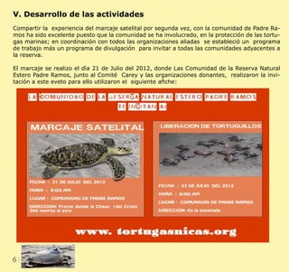6 CLIENT.	 CRS PORTFOLIO TEMPLATE
WEB. 	 www.crsindesigntemplates.com
V. Desarrollo de las actividades
Compartir la experiencia del marcaje satelital por segunda vez, con la comunidad de Padre Ra-
mos ha sido excelente puesto que la comunidad se ha involucrado, en la protección de las tortu-
gas marinas; en coordinación con todos las organizaciones aliadas se estableció un programa
de trabajo más un programa de divulgación para invitar a todas las comunidades adyacentes a
la reserva.
El marcaje se realizo el dìa 21 de Julio del 2012, donde Las Comunidad de la Reserva Natural
Estero Padre Ramos, junto al Comité Carey y las organizaciones donantes, realizaron la invi-
tación a este eveto para ello utilizaron el siguiente afiche:
 