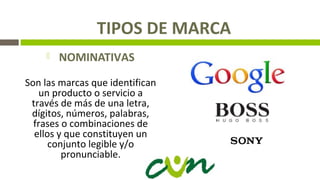 TIPOS DE MARCA
 NOMINATIVAS
Son las marcas que identifican
un producto o servicio a
través de más de una letra,
dígitos, números, palabras,
frases o combinaciones de
ellos y que constituyen un
conjunto legible y/o
pronunciable.
 