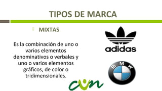 TIPOS DE MARCA
 MIXTAS
Es la combinación de uno o
varios elementos
denominativos o verbales y
uno o varios elementos
gráficos, de color o
tridimensionales.
 