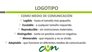 LOGOTIPO
 COMO MEDIO DE COMUNICACIÓN
 Legible - hasta el tamaño más pequeño.
 Escalable - a cualquier tamaño requerido.
 Reproducible - sin restricciones materiales.
 Distinguible - tanto en positivo como en negativo.
 Memorable - que impacte y no se olvide.
 Adaptable - que funcione en diferentes medios de comunicación
 
