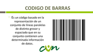 CODIGO DE BARRAS
 Es un código basado en la
representación de un
conjunto de líneas paralelas
de distinto grosor y
espaciado que en su
conjunto contienen una
determinada información
de datos.
 