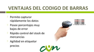 VENTAJAS DEL CODIGO DE BARRAS
 Permite capturar
rápidamente los datos
 Posee porcentajes muy
bajos de error
 Rápido control del stock de
mercancías
 Agilidad en etiquetar
precios
 