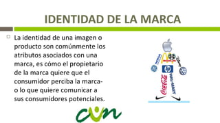 IDENTIDAD DE LA MARCA
 La identidad de una imagen o
producto son comúnmente los
atributos asociados con una
marca, es cómo el propietario
de la marca quiere que el
consumidor perciba la marca-
o lo que quiere comunicar a
sus consumidores potenciales.
 
