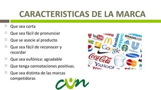 CARACTERISTICAS DE LA MARCA
 Que sea corta
 Que sea fácil de pronunciar
 Que se asocie al producto
 Que sea fácil de reconocer y
recordar
 Que sea eufónica: agradable
 Que tenga connotaciones positivas.
 Que sea distinta de las marcas
competidoras
 