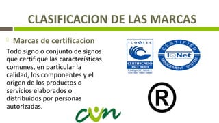 CLASIFICACION DE LAS MARCAS
 Marcas de certificacion
Todo signo o conjunto de signos
que certifique las características
comunes, en particular la
calidad, los componentes y el
origen de los productos o
servicios elaborados o
distribuidos por personas
autorizadas.
 