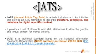 Non-profitacademy-ownedOpenAccess
Marcalyc - XML JATS Markup System
• JATS (Journal Article Tag Suite) is a technical standard. An initiative
that defines an XML formatting to describe structure, semantics, and
metadata for digital scientific content.
• It provides a set of elements and XML attributions to describe graphic
and textual content for journal articles.
• JATS is a technical standard based on the National Information
Standards Organization (NISO) currently on versión Z39.96 2012 (ISO
z39.96-2015 (JATS 1.1; Current Standard).
 