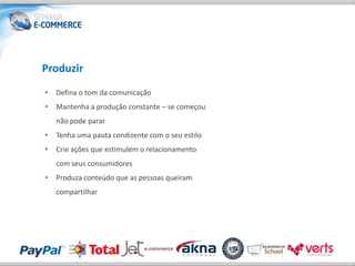 Produzir
•   Defina o tom da comunicação
•   Mantenha a produção constante – se começou
    não pode parar
•   Tenha uma pauta condizente com o seu estilo
•   Crie ações que estimulem o relacionamento
    com seus consumidores
•   Produza conteúdo que as pessoas queiram
    compartilhar
 