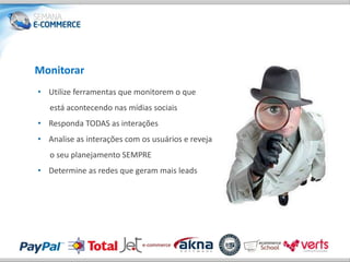 Monitorar
• Utilize ferramentas que monitorem o que
   está acontecendo nas mídias sociais
• Responda TODAS as interações
• Analise as interações com os usuários e reveja
   o seu planejamento SEMPRE
• Determine as redes que geram mais leads
 