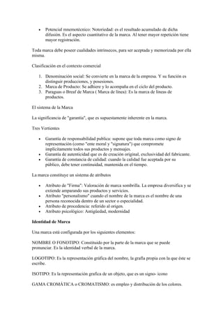 •   Potencial mnemotécnico: Notoriedad: es el resultado acumulado de dicha
       difusión. Es el aspecto cuantitativo de la marca. Al tener mayor repetición tiene
       mayor registración.

Toda marca debe poseer cualidades intrínsecos, para ser aceptada y memorizada por ella
misma.

Clasificación en el contexto comercial

   1. Denominación social: Se convierte en la marca de la empresa. Y su función es
      distinguir producciones, y posesiones.
   2. Marca de Producto: Se adhiere y lo acompaña en el ciclo del producto.
   3. Paraguas o Breaf de Marca ( Marca de línea): Es la marca de líneas de
      productos.

El sistema de la Marca

La significancia de "garantía", que es supuestamente inherente en la marca.

Tres Vertientes

   •   Garantía de responsabilidad publica: supone que toda marca como signo de
       representación (como "ente moral y "signatura") que compromete
       implícitamente todos sus productos y mensajes.
   •   Garantía de autenticidad que es de creación original, exclusividad del fabricante.
   •   Garantía de constancia de calidad: cuando la calidad fue aceptada por su
       público, debe tener continuidad, mantenida en el tiempo.

La marca constituye un sistema de atributos

   •   Atributo de "Firma": Valoración de marca sombrilla. La empresa diversifica y se
       extiende amparando sus productos y servicios.
   •   Atributo "personalismo" cuando el nombre de la marca es el nombre de una
       persona reconocida dentro de un sector o especialidad.
   •   Atributo de procedencia: referido al origen.
   •   Atributo psicológico: Antigüedad, modernidad

Identidad de Marca

Una marca está configurada por los siguientes elementos:

NOMBRE O FONOTIPO: Constituido por la parte de la marca que se puede
pronunciar. Es la identidad verbal de la marca.

LOGOTIPO: Es la representación gráfica del nombre, la grafía propia con la que éste se
escribe.

ISOTIPO: Es la representación grafica de un objeto, que es un signo- icono

GAMA CROMÁTICA o CROMATISMO: es empleo y distribución de los colores.
 