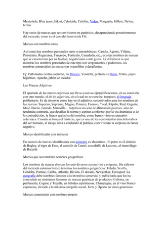 Mentolado, Blue jeans, bikini, Celuloide, Celofán, Video, Margarita, Gillete, Nylon,
teflón.

Hay casos de marcas que se convirtieron en genéricos, desapareciendo posteriormente
del mercado, como es el caso del insecticida Flit.

Marcas con nombres raros

Así como hay nombres personales raros o estrambóticas: Camila, Agosto, Villano,
Patrocinio, Rogaciana, Tancredo, Tortículo, Camaleón, etc., existen nombres de marcas
que se caracterizan por su fealdad, negativismo o mal gusto. La diferencia es que
mientras los nombres personales de este tipo son vergonzantes o pudorosos, los
nombres comerciales de marca son ostensibles o desafiantes.

Ej: Putbilandia centro nocturno, en México, Vendetta, perfume en Italia, Petalo, papel
higiénico. Apache, jabón de tocador.

Las Marcas Adjetivas

El apartado de las marcas adjetivas nos lleva a nuevas ejemplificaciones, en su conexión
con otro mundo, el de los adjetivos, sin el cual no se concibe, tampoco, el lenguaje
publicitario. Es de observar como hay en él adjetivos sustantivados para los nombres de
las marcas: Superior, Supremo, Magno, Primero, Famoso, Total, Rápido, Real, Gigante,
Ideal, Bueno, Grande, Maravilla... Adjetivos no solo de afirmación positiva, sino de
tendencia contraria, que desafían la norma y aspiran a reforzar, por la vía dramática o de
la contradicción, la fuerza apelativa del nombre, como hemos visto en ejemplos
anteriores. Cuando se busca el misterio, que es uno de los sentimientos más detestables
del ser humano, el riesgo lleva a confundir al publico, convirtiendo la sorpresa en factor
negativo.

Marcas identificadas con animales

En numero de marcas identificados con animales es abundante., El perro es el símbolo
de Bagley, el tigre de Esso, el camello de Camel, cocodrillo de Lacoste,, el murciélago
de Bacardi.

Marcas que son también nombres geográficos

Los nombres de marcas abarcan los más diversos sustantivos y orígenes. Sin salirnos
del mercado automovilístico tenemos los nombres geograficos: Toledo, Sevilla,
Córdoba, Pontiac, Caribe, Atlantic, Riviera, El dorado, Newyorker, Eurosport. La
geografía debe nombres famosos a la inventiva comercial y publicitaria que los ha
convertido en sinónimos famosos de marcas genéricas de productos: Colonia, en
perfumería, Cognac y Tequila, en bebidas espirituosas, Champagne, en el vino blanco
espumoso, elevado a la máxima categoría social, Jerez y Oporto en vinos generosos.

Marcas comerciales con nombres propios
 