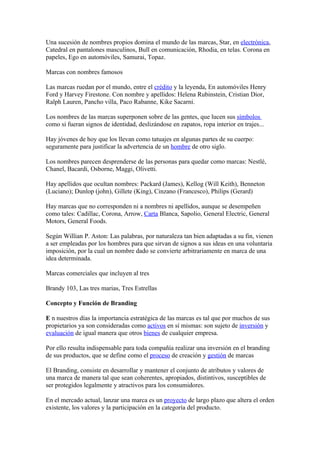 Una sucesión de nombres propios domina el mundo de las marcas, Star, en electrónica,
Catedral en pantalones masculinos, Bull en comunicación, Rhodia, en telas. Corona en
papeles, Ego en automóviles, Samurai, Topaz.

Marcas con nombres famosos

Las marcas ruedan por el mundo, entre el crédito y la leyenda, En automóviles Henry
Ford y Harvey Firestone. Con nombre y apellidos: Helena Rubinstein, Cristian Dior,
Ralph Lauren, Pancho villa, Paco Rabanne, Kike Sacarni.

Los nombres de las marcas superponen sobre de las gentes, que lucen sus símbolos
como si fueran signos de identidad, deslizándose en zapatos, ropa interior en trajes...

Hay jóvenes de hoy que los llevan como tatuajes en algunas partes de su cuerpo:
seguramente para justificar la advertencia de un hombre de otro siglo.

Los nombres parecen desprenderse de las personas para quedar como marcas: Nestlé,
Chanel, Bacardi, Osborne, Maggi, Olivetti.

Hay apellidos que ocultan nombres: Packard (James), Kellog (Will Keith), Benneton
(Luciano); Dunlop (john), Gillete (King), Cinzano (Francesco), Philips (Gerard)

Hay marcas que no corresponden ni a nombres ni apellidos, aunque se desempeñen
como tales: Cadillac, Corona, Arrow, Carta Blanca, Sapolio, General Electric, General
Motors, General Foods.

Según Willian P. Aston: Las palabras, por naturaleza tan bien adaptadas a su fin, vienen
a ser empleadas por los hombres para que sirvan de signos a sus ideas en una voluntaria
imposición, por la cual un nombre dado se convierte arbitrariamente en marca de una
idea determinada.

Marcas comerciales que incluyen al tres

Brandy 103, Las tres marias, Tres Estrellas

Concepto y Función de Branding

E n nuestros días la importancia estratégica de las marcas es tal que por muchos de sus
propietarios ya son consideradas como activos en sí mismas: son sujeto de inversión y
evaluación de igual manera que otros bienes de cualquier empresa.

Por ello resulta indispensable para toda compañía realizar una inversión en el branding
de sus productos, que se define como el proceso de creación y gestión de marcas

El Branding, consiste en desarrollar y mantener el conjunto de atributos y valores de
una marca de manera tal que sean coherentes, apropiados, distintivos, susceptibles de
ser protegidos legalmente y atractivos para los consumidores.

En el mercado actual, lanzar una marca es un proyecto de largo plazo que altera el orden
existente, los valores y la participación en la categoría del producto.
 