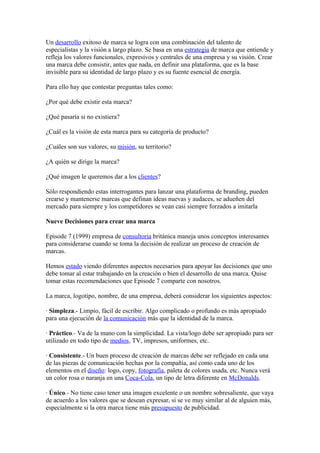 Un desarrollo exitoso de marca se logra con una combinación del talento de
especialistas y la visión a largo plazo. Se basa en una estrategia de marca que entiende y
refleja los valores funcionales, expresivos y centrales de una empresa y su visión. Crear
una marca debe consistir, antes que nada, en definir una plataforma, que es la base
invisible para su identidad de largo plazo y es su fuente esencial de energía.

Para ello hay que contestar preguntas tales como:

¿Por qué debe existir esta marca?

¿Qué pasaría si no existiera?

¿Cuál es la visión de esta marca para su categoría de producto?

¿Cuáles son sus valores, su misión, su territorio?

¿A quién se dirige la marca?

¿Qué imagen le queremos dar a los clientes?

Sólo respondiendo estas interrogantes para lanzar una plataforma de branding, pueden
crearse y mantenerse marcas que definan ideas nuevas y audaces, se adueñen del
mercado para siempre y los competidores se vean casi siempre forzados a imitarla

Nueve Decisiones para crear una marca

Episode 7 (1999) empresa de consultoría británica maneja unos conceptos interesantes
para considerarse cuando se toma la decisión de realizar un proceso de creación de
marcas.

Hemos estado viendo diferentes aspectos necesarios para apoyar las decisiones que uno
debe tomar al estar trabajando en la creación o bien el desarrollo de una marca. Quise
tomar estas recomendaciones que Episode 7 comparte con nosotros.

La marca, logotipo, nombre, de una empresa, deberá considerar los siguientes aspectos:

· Simpleza.- Limpio, fácil de escribir. Algo complicado o profundo es más apropiado
para una ejecución de la comunicación más que la identidad de la marca.

· Práctico.- Va de la mano con la simplicidad. La vista/logo debe ser apropiado para ser
utilizado en todo tipo de medios, TV, impresos, uniformes, etc.

· Consistente.- Un buen proceso de creación de marcas debe ser reflejado en cada una
de las piezas de comunicación hechas por la compañía, así como cada uno de los
elementos en el diseño: logo, copy, fotografía, paleta de colores usada, etc. Nunca verá
un color rosa o naranja en una Coca-Cola, un tipo de letra diferente en McDonalds.

· Único.- No tiene caso tener una imagen excelente o un nombre sobresaliente, que vaya
de acuerdo a los valores que se desean expresar, si se ve muy similar al de alguien más,
especialmente si la otra marca tiene más presupuesto de publicidad.
 