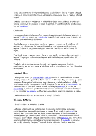Tiene función primero de referente indica una asociación que tiene el receptor sobre el
objeto y de impacto, permite romper barreras emocionales que tiene el receptor sobre el
objeto.

En tanto los niveles de percepción el primero el estético estaría dado de la forma que
tome el símbolo, y de sensación se da en el receptor, evaluando al objeto, condicionado
por sus emociones.

Cromatismo

Naturaleza primero signica se refiere a que existe por convenio indica una idea sobre el
objeto. Y física por poseer una constitución especifica, que esta asociado al estudio del
empleo y distribución de los colores.

Cualidad primero es connotativo permite al receptor a reinterpretar la ideología del
objeto, y esa reinterpretación esta medida por los conocimientos que le evoque el
objeto. Y abstracto ya que denota alguna condición considerada con exclusión del
sujeto.

Función de impacto permite romper barreras emocionales que tiene el receptor sobre el
objeto. Y impregnar en la mente del sujeto. Y de seducción ejerce en el animo del
receptor

En el nivel de percepción, sensación se da en el receptor, evaluando al objeto,
condicionado por sus emociones. Y señalitico, refiere a que obtiene una clara distinción
del receptor.

Imagen de Marca

La imagen de marca (su personalidad o carácter) resulta de combinación de factores
físicos y emocionales que rodean de un aura que la diferencia de y la deseable que otros
productos de naturaleza básicamente igual. Aunque el producto debe tener calidad
suficientemente alta como para soportar la comparación con los de la competencia, son
las características emotivas, no funcionales, creadas por el hombre, el envase, la
publicidad y el precio las que determinan el valor de una marca. Es ese "valor añadido"
el que permite a una empresa justificar para un producto un precio superior a la media.

La Publicidad influye decisivamente en la Imagen de Marca.

Tipologías de Marcas

De Marca comercial a nombre genérico

La fuerza determinante del sustantivo en el panorama multicolor de las marcas
comerciales tiene una manifestación que ha pasado de ser objetivo a un riesgo: su
metamorfosis en nombre genérico. La definición metafórica de que la marca es un
nombre propio que se hace común, alcanza valor literal. La marca antonomásica del
producto, favorecida no sólo por la repetición del uso o de la demanda, sino por factores
naturalmente propicios, como el de ser nombres inaugurales de mercados o consumos
nuevos. Ej: Martini y Campari, Vermouth, Curita, Maizena, Chiclets, Vaselina,
 