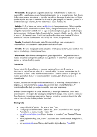 · Memorable.- Si se aplican los puntos anteriores, probablemente la marca sea
memorable. La coloración es un elemento importante, por lo general es más fácil dentro
de los elementos en una marca, el recordar los colores. Otro tipo de símbolos o códigos
pueden ayudar a activar la recordación de marcas, por ejemplo McDonalds que utiliza la
combinación rojo/ amarillo, la "M" en forma de arcos, Ronald, etc.

· Reflejo.- Refleja las metas, valores y objetivos de la empresa/marca. Si la compañía
representa calidad, entonces los colores, estilo y fotografía deben reflejar esto. Si la
compañía representa Caridad, pues el logo no es tan complicado, ya que muchos logos
que representan esto tienen algún elemento del ser humano. ¿Cuáles son los valores de
la marca? ¿Sería usted capaz de adivinarlos al ver los elementos visuales? Un buen
proceso de creación de marcas no sólo refleja los valores, los promueve.

· Encaja.- Encaja con el mercado meta. No muy moderno para consumidores
conservadores, no muy conservador para mercados modernos.

· Flexible.- No sólo encaja con los lineamientos centrales de la marca, sino también con
nuevos productos o extensiones de línea.

· Sustentable.- Idealmente contemporáneo, pero algo clásico. Una gran cantidad de
marcas actualiza sus logotipos cada 20 años, por tanto es importante tener un concepto
que no se vuelva obsoleto pronto.

Bibliografía

   •   Imagen Global, Capitulo 1 La Marca, Joan Costa
   •   El lenguaje de la Publicidad, Capitulo 11, Otras Características del Lenguaje
       Publicitario, la marca, Eulalio Ferrer, 1994
   •   www.hipermarketing.com, Cómo funciona el branding?, por Tiendas Urbanas
       2000
   •   www,hipermarketing.com, Nueve Decisiones para crear la marca, de Episode 7,
       1999
   •   www,monografía.com, Marcas, de Franklin Alejos Leyton, Peru, 2003
 