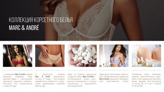 КОЛЛЕКЦИЯ КОРСЕТНОГО БЕЛЬЯ
MARC & André
С моделями Marc & André каждая
женщина подберет себе
нужный образ — сексуальной
красавицы, роковой соблазни-
тельницы или романтичной
и нежной леди
Размерная сетка позволяет
каждой покупательнице подо-
брать свой идеальный комплект
белья (размер бюстгальтеров
от 70 до 90, от A до F, трусов
от 36 до 46)
С корсетным бельем
Marc & André невозможно
отстать от моды — все модели
разработаны совместно с веду-
щими дизайнерами мировых
домов мод
Один из главных принципов
создания белья Marc & André —
использование только нату-
ральных материалов от лучших
итальянских и французских
производителей
Идеальный крой белья гаранти-
рует обладательнице продукции
Marc & André изящный и безупреч-
ный женственный силуэт
 