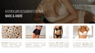 Marc & André предлагает своим покупа-
тельницам эксклюзивную лини
бесшовного белья, выполненную
по технологии лазерного кружева
Хит продаж каждой коллекции — мо-
делирующие корсеты, которые
пользуются постоянным спросом
среди женщин всех возрастов
Продукцию Marc & André отличает
исключительный комфорт, идеальная
посадка по фигуре и полная незамет-
ность белья под верхней одеждой
В коллекциях бесшовного белья
покупательницы Marc & André найдут
бюстгальтеры с эффектом push-up
и анатомической чашкой до размера Е
КОЛЛЕКЦИЯ БЕСШОВНОГО БЕЛЬЯ
MARC & André
 
