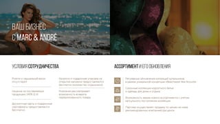 ВАШ БИЗНЕС
С MARC & André
Условия сотрудничества Ассортимент и его обновления
Роялти и паушальный взнос
отсутствуют
Наценка на поставляемую
продукцию 140% (2,4)
Дисконтные карты и подарочные
сертификаты предоставляются
бесплатно.
Каталоги и подарочная упаковка на
открытие магазина предоставляются
бесплатно (количество ограничено)
Компания рассматривает
возможность возврата
нереализованного товара
Регулярные обновления коллекций купальников
в рамках уникальной концепции «Beachwear Year Around»
Сезонные коллекции корсетного белья
и одежды для дома и отдыха
Возможность заказа нового ассортимента с учетом
капсульного поступления коллекции
Партнер осуществляет продажу по ценам не ниже
рекомендованных компанией расценок
 