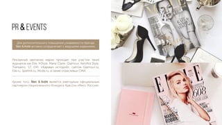Рекламные кампании марки проходят при участии таких
журналов как Elle, InStyle, Marie Claire, Glamour, Aeroﬂot Style,
Transaero, S7, OK!, «Караван историй», сайтов Glamour.ru,
Elle.ru, Spletnik.ru, Moda.ru, а также отраслевых СМИ.
Кроме того, Marc & André является ежегодным официальным
партнером Национального Конкурса Красоты «Мисс Россия».
PR & EVENTS
Для дополнительного повышения узнаваемости бренда
Marc & André активно сотрудничает с ведущими изданиями.
 