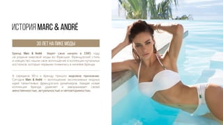 Бренд Marc & André берет свое начало в 1985 году
на родине мировой моды во Франции. Французский стиль
и изящество нашли свое воплощение в коллекции купальных
костюмов, которые первыми появились в линейке бренда.
ИСТОРИЯ Marc & André
В середине 90-х к бренду пришло мировое признание.
Сегодня Marc & André — воплощение эксклюзивных модных
идей талантливых французских дизайнеров. Каждая новая
коллекция бренда удивляет и завораживает своей
женственностью, актуальностью и неповторимостью.
30 ЛЕТ НА ПИКЕ МОДЫ
 