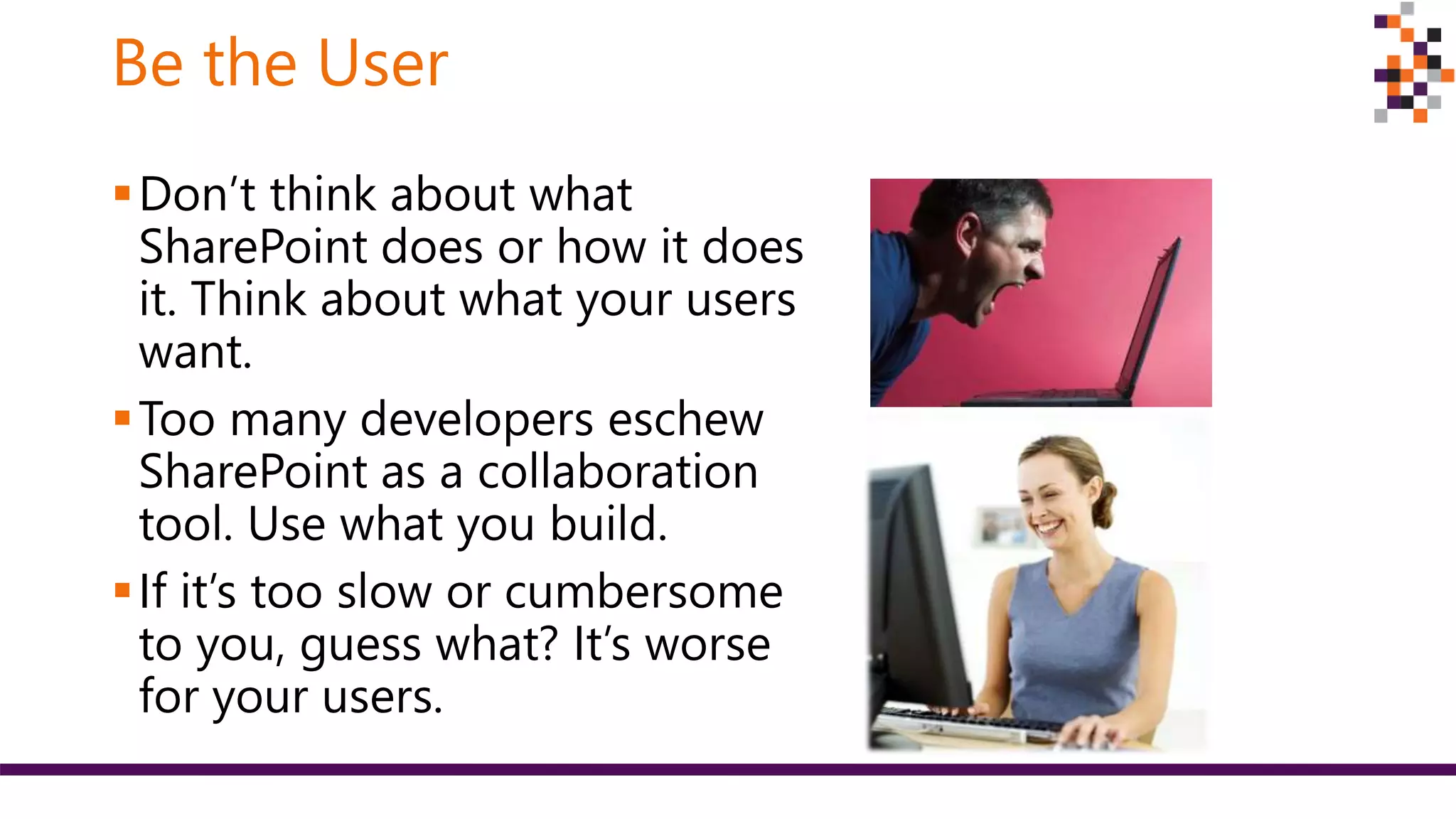 Be the User
Don’t think about what
SharePoint does or how it does
it. Think about what your users
want.
Too many developers eschew
SharePoint as a collaboration
tool. Use what you build.
If it’s too slow or cumbersome
to you, guess what? It’s worse
for your users.
 