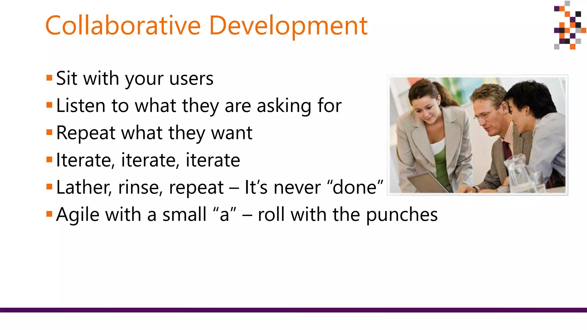 Collaborative Development
Sit with your users
Listen to what they are asking for
Repeat what they want
Iterate, iterate, iterate
Lather, rinse, repeat – It’s never “done”
Agile with a small “a” – roll with the punches
 