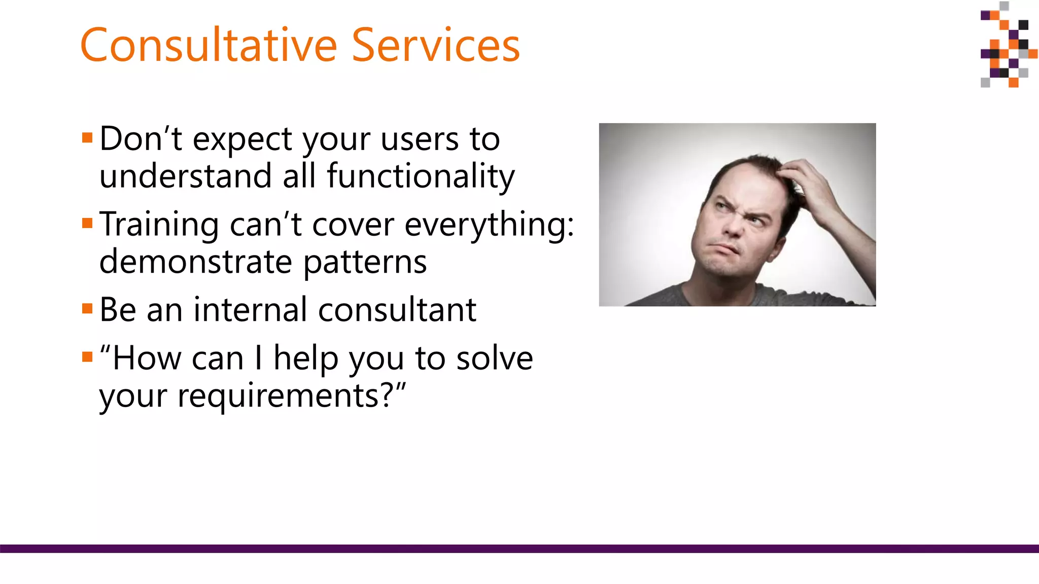 Consultative Services
Don’t expect your users to
understand all functionality
Training can’t cover everything:
demonstrate patterns
Be an internal consultant
“How can I help you to solve
your requirements?”
 