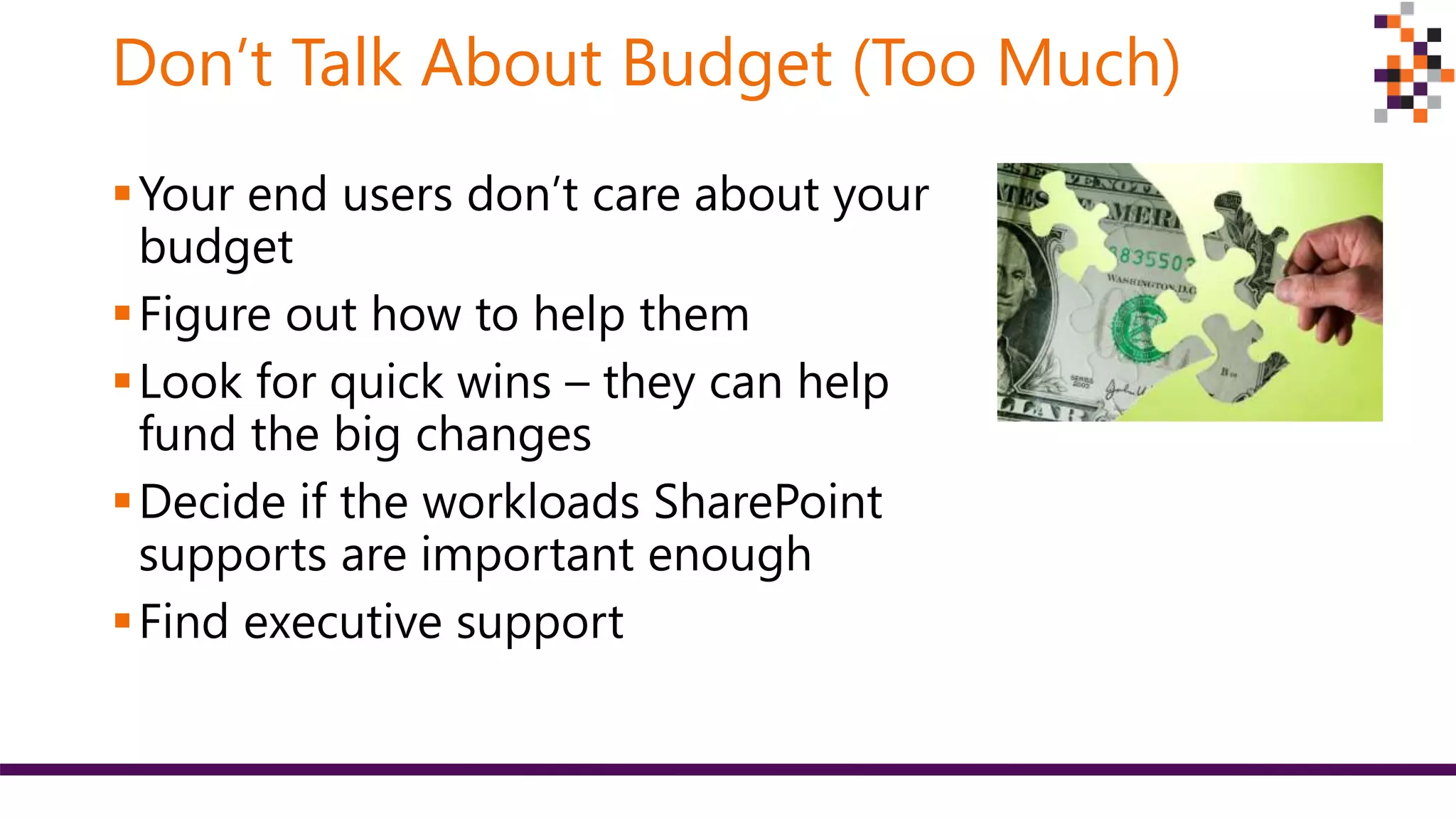 Don’t Talk About Budget (Too Much)
Your end users don’t care about your
budget
Figure out how to help them
Look for quick wins – they can help
fund the big changes
Decide if the workloads SharePoint
supports are important enough
Find executive support
 