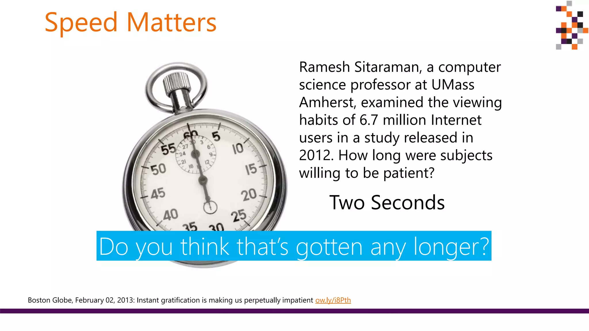 Speed Matters
Two Seconds
Boston Globe, February 02, 2013: Instant gratification is making us perpetually impatient ow.ly/i8Pth
Ramesh Sitaraman, a computer
science professor at UMass
Amherst, examined the viewing
habits of 6.7 million Internet
users in a study released in
2012. How long were subjects
willing to be patient?
Do you think that’s gotten any longer?
 