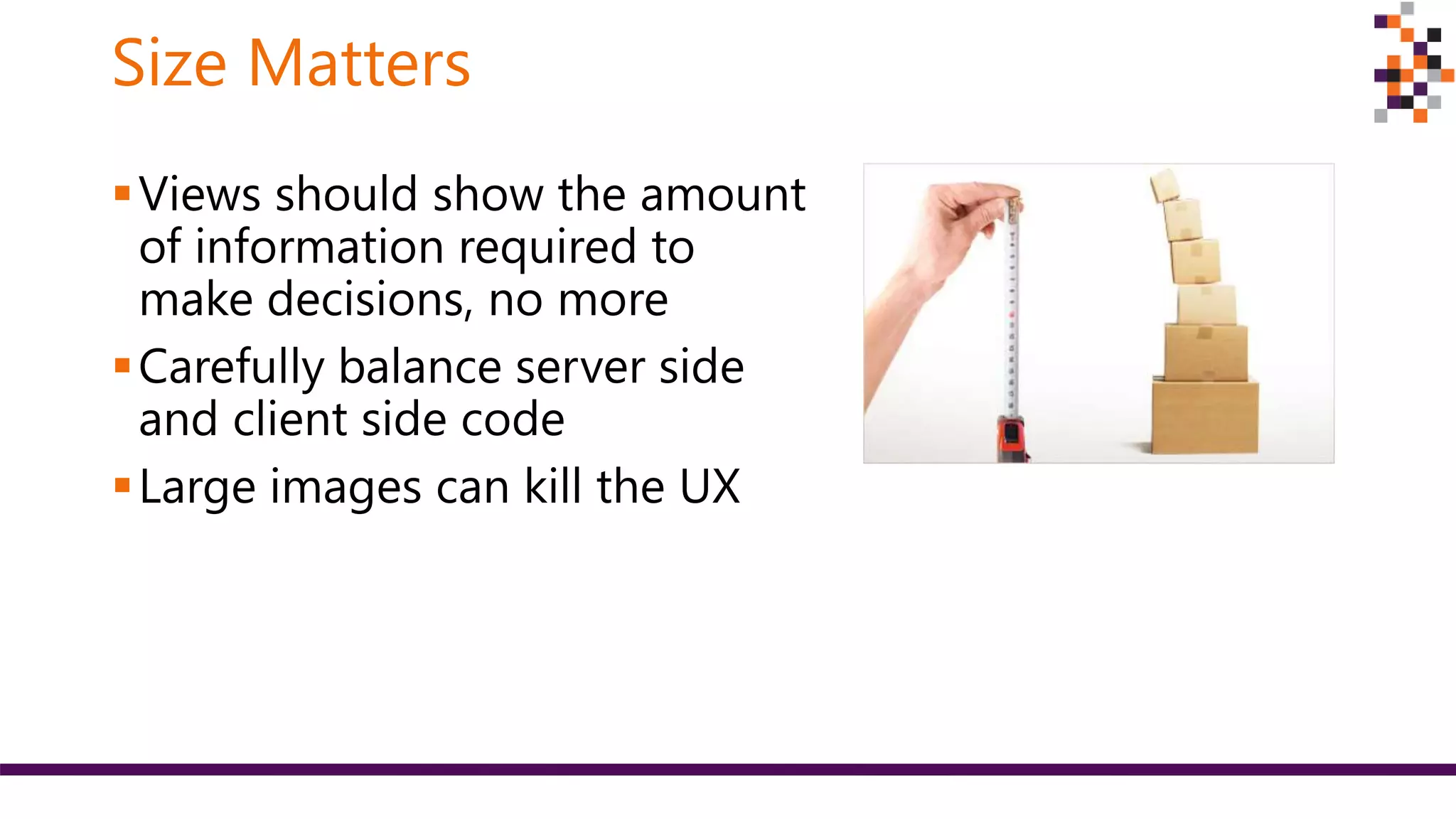 Size Matters
Views should show the amount
of information required to
make decisions, no more
Carefully balance server side
and client side code
Large images can kill the UX
 