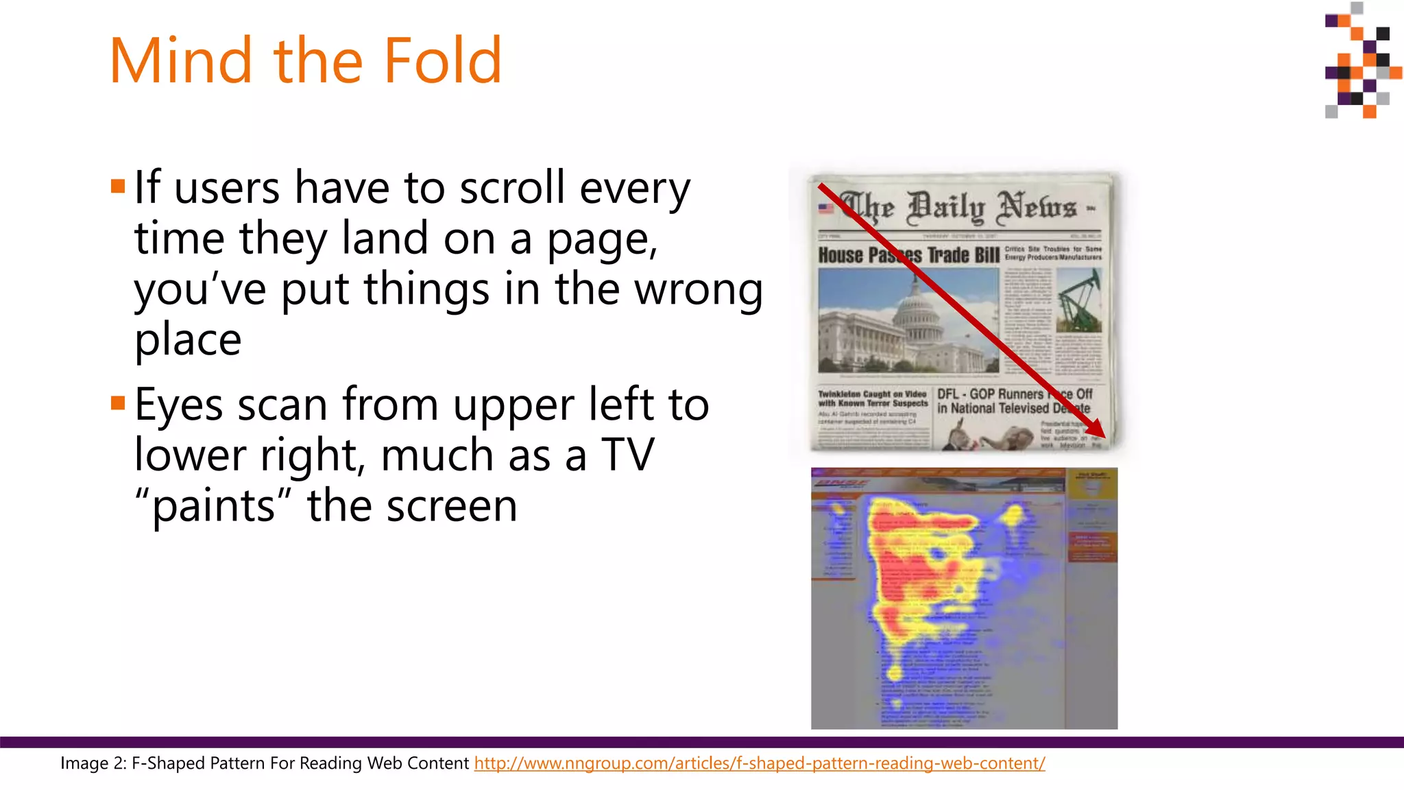 Mind the Fold
If users have to scroll every
time they land on a page,
you’ve put things in the wrong
place
Eyes scan from upper left to
lower right, much as a TV
“paints” the screen
Image 2: F-Shaped Pattern For Reading Web Content http://www.nngroup.com/articles/f-shaped-pattern-reading-web-content/
 