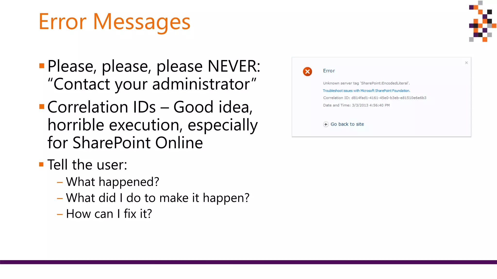 Error Messages
Please, please, please NEVER:
“Contact your administrator”
Correlation IDs – Good idea,
horrible execution, especially
for SharePoint Online
 Tell the user:
‒ What happened?
‒ What did I do to make it happen?
‒ How can I fix it?
 