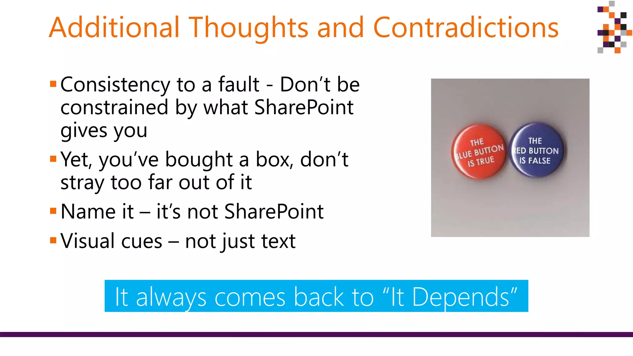 Additional Thoughts and Contradictions
Consistency to a fault - Don’t be
constrained by what SharePoint
gives you
Yet, you’ve bought a box, don’t
stray too far out of it
Name it – it’s not SharePoint
Visual cues – not just text
It always comes back to “It Depends”
 