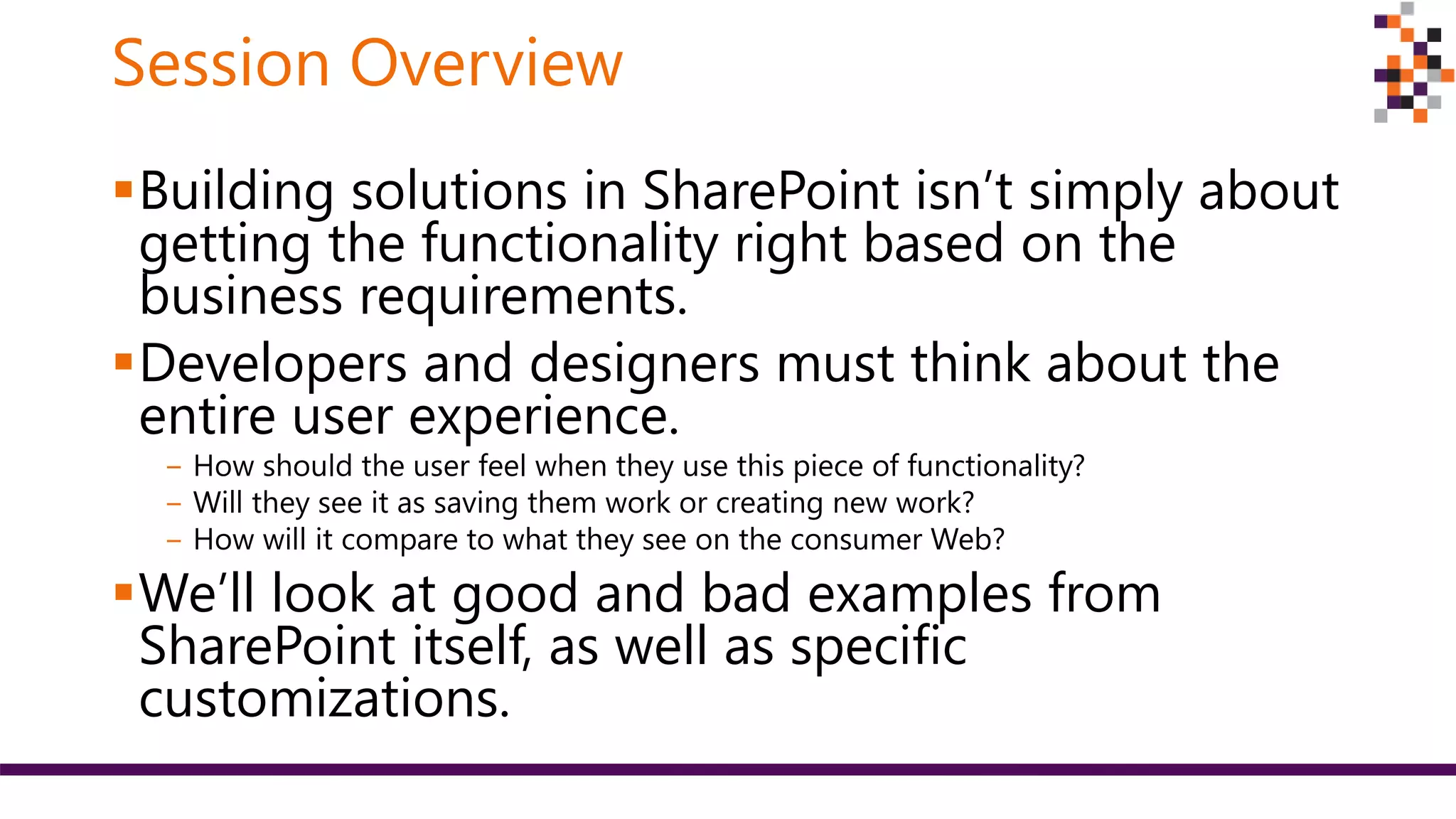 Session Overview
Building solutions in SharePoint isn’t simply about
getting the functionality right based on the
business requirements.
Developers and designers must think about the
entire user experience.
‒ How should the user feel when they use this piece of functionality?
‒ Will they see it as saving them work or creating new work?
‒ How will it compare to what they see on the consumer Web?
We’ll look at good and bad examples from
SharePoint itself, as well as specific
customizations.
 