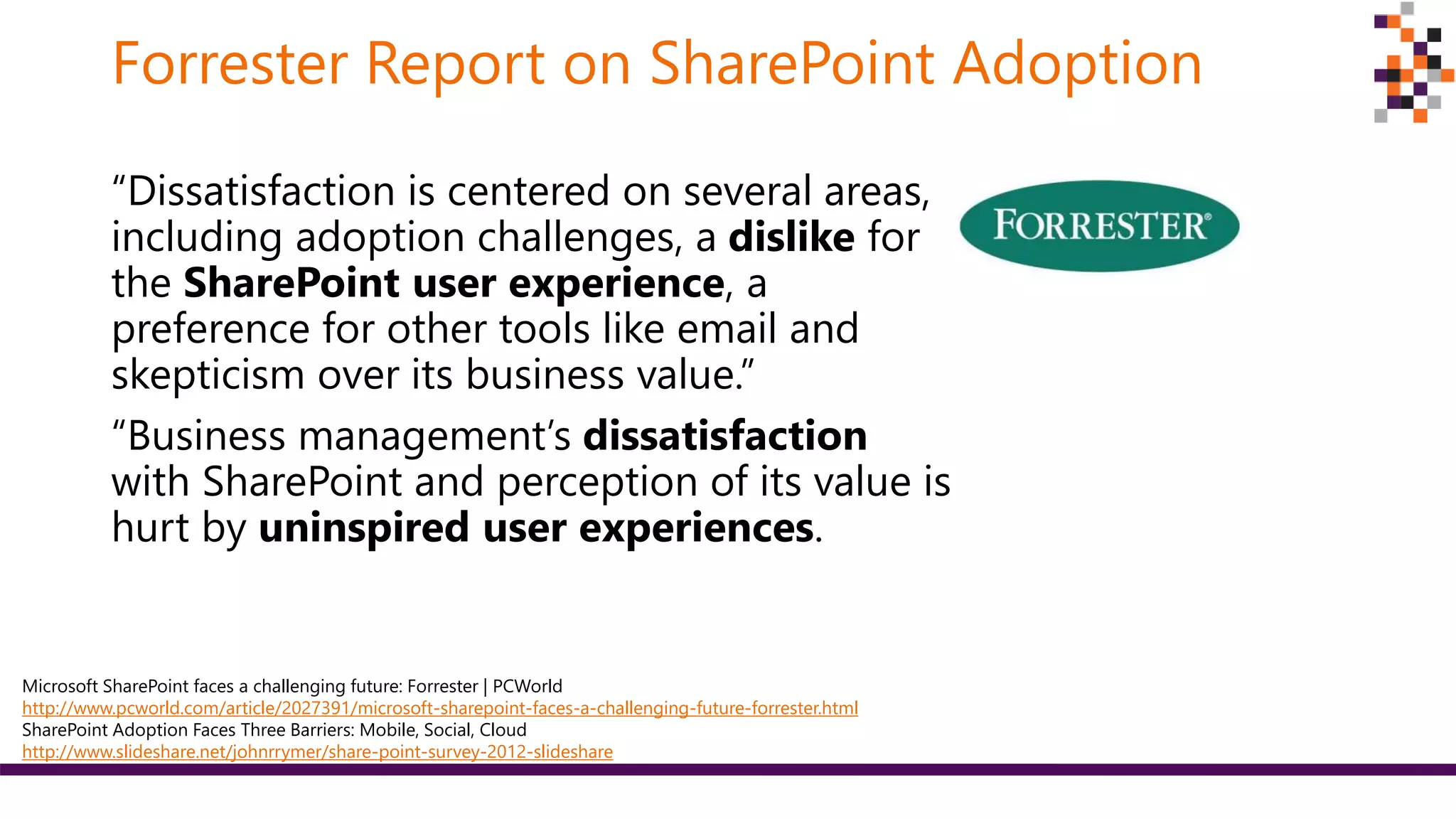 Forrester Report on SharePoint Adoption
“Dissatisfaction is centered on several areas,
including adoption challenges, a dislike for
the SharePoint user experience, a
preference for other tools like email and
skepticism over its business value.”
“Business management’s dissatisfaction
with SharePoint and perception of its value is
hurt by uninspired user experiences.
Microsoft SharePoint faces a challenging future: Forrester | PCWorld
http://www.pcworld.com/article/2027391/microsoft-sharepoint-faces-a-challenging-future-forrester.html
SharePoint Adoption Faces Three Barriers: Mobile, Social, Cloud
http://www.slideshare.net/johnrrymer/share-point-survey-2012-slideshare
 