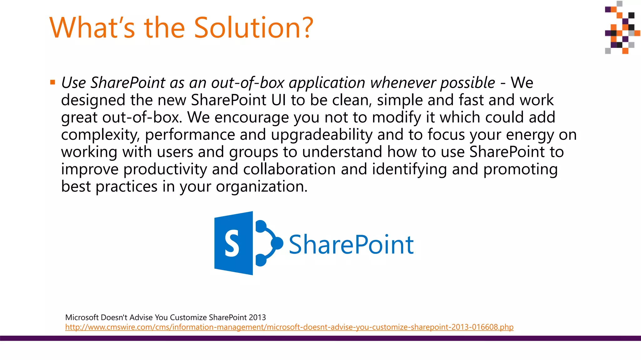 What’s the Solution?
 Use SharePoint as an out-of-box application whenever possible - We
designed the new SharePoint UI to be clean, simple and fast and work
great out-of-box. We encourage you not to modify it which could add
complexity, performance and upgradeability and to focus your energy on
working with users and groups to understand how to use SharePoint to
improve productivity and collaboration and identifying and promoting
best practices in your organization.
SharePoint
Microsoft Doesn't Advise You Customize SharePoint 2013
http://www.cmswire.com/cms/information-management/microsoft-doesnt-advise-you-customize-sharepoint-2013-016608.php
 