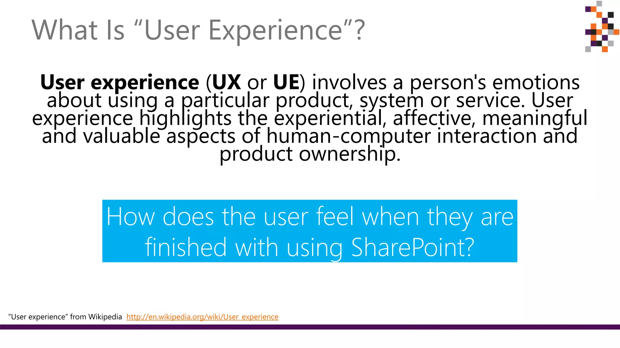 User experience (UX or UE) involves a person's emotions
about using a particular product, system or service. User
experience highlights the experiential, affective, meaningful
and valuable aspects of human-computer interaction and
product ownership.
How does the user feel when they are
finished with using SharePoint?
“User experience” from Wikipedia http://en.wikipedia.org/wiki/User_experience
 