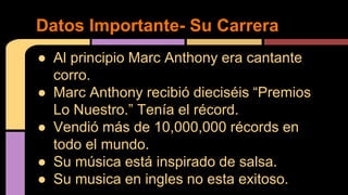 ● Al principio Marc Anthony era cantante
corro.
● Marc Anthony recibió dieciséis “Premios
Lo Nuestro.” Tenía el récord.
● Vendió más de 10,000,000 récords en
todo el mundo.
● Su música está inspirado de salsa.
● Su musica en ingles no esta exitoso.
Datos Importante- Su Carrera
 