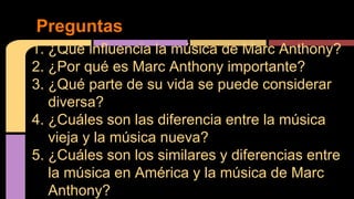1. ¿Qué influencia la música de Marc Anthony?
2. ¿Por qué es Marc Anthony importante?
3. ¿Qué parte de su vida se puede considerar
diversa?
4. ¿Cuáles son las diferencia entre la música
vieja y la música nueva?
5. ¿Cuáles son los similares y diferencias entre
la música en América y la música de Marc
Anthony?
Preguntas
 
