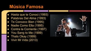 ● Hasta que te Conoci (1993)
● Palabras Del Alma (1993)
● Te Conozco Bien (1995)
● Nadie Como Ella (1995)
● Contra la Corriente (1997)
● You Sang to Me (1999)
● Thats Okay (1999)
● Vivir Mi Vida (2013)
Música Famosa
 