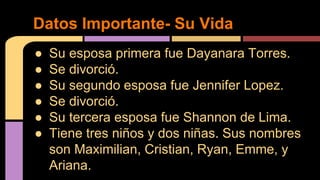 ● Su esposa primera fue Dayanara Torres.
● Se divorció.
● Su segundo esposa fue Jennifer Lopez.
● Se divorció.
● Su tercera esposa fue Shannon de Lima.
● Tiene tres niños y dos niñas. Sus nombres
son Maximilian, Cristian, Ryan, Emme, y
Ariana.
Datos Importante- Su Vida
 
