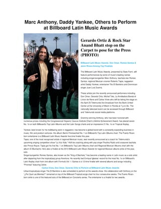Marc Anthony, Daddy Yankee, Others to Perform
        at Billboard Latin Music Awards

                                                                     Gerardo Ortiz & Rock Star
                                                                     Anand Bhatt stop on the
                                                                     Carpet to pose for the Press
                                                                     (PHOTO)
                                                                     Billboard Latin Music Awards: Don Omar, Romeo Santos &
                                                                     Jenni Rivera Among Top Finalists

                                                                     The Billboard Latin Music Awards, presented by State Farm, will
                                                                     feature performances by some of music's leading names
                                                                     including singer/songwriter Marc Anthony, bachata star Romeo
                                                                     Santos, regional Mexican crooner Roberto Tapia, reggaeton
                                                                     artist Daddy Yankee, entertainer Tito El Bambino and Dominican
                                                                     singer Juan Luis Guerra.

                                                                     These artists join the recently announced performers including
                                                                     Don Omar, Gerardo Ortiz, Michel Telo, La Arrolladora Banda el
                                                                     Limon de Rene and Carlos Vives who will be taking the stage on
                                                                     the April 25 Telemundo live broadcast from the Bank United
                                                                     Center at the University of Miami in Florida at 7 p.m./6c. The
                                                                     nationally televised event can be accessed through Billboard
                                                                     and Telemundo social media platforms.

                                                                     Grammy-winning Anthony, who has been honored with
numerous prizes including the Congressional Hispanic Caucus Institute Chair's Lifetime Achievement Award, has placed seven
No. 1s on both Billboard's Top Latin Albums and Hot Latin Songs charts and an impressive 21 No. 1s on Tropical Airplay.

Yankee, best known for his trailblazing work in reggaeton, has become a global brand with a constantly expanding business in
music, film and product ventures. His album Barrio Finoreached No. 1 on Billboard's Top Latin Albums chart. The Puerto Rican-
born entertainer is a Billboard Latin Music Awards five-time finalist this year.
Tapia, one of the most recognized artists in regional Mexican music, was recently announced as a coach for Telemundo's
upcoming singing competition show "La Voz Kids." He'll be coaching along with pop singer Paulina Rubio and crossover bachata
star Prince Royce. Tapia got his first No. 1 on Billboard's Top Latin Albums chart and Regional Mexican Albums chart with the
album El Muchacho. He's also a finalist at the 2013 Billboard Latin Music Awards for regional Mexican albums artist of the year,
solo.
Singer/songwriter Romeo Santos, also known as the "King of Bachata," has become a leading name in Latin music as a solo artist
after departing from the tropical/pop group Aventura. He recently tied Enrique Iglesias' record for the most No. 1s on Billboard's
Latin Airplay chart from one album with Formula Vol. 1. Santos is a 12-time finalist with several albums and songs including
"Promise" featuring Usher.
                      Carlos Vives, Don Omar, Gerardo Ortiz to Perform at Billboard Latin Music Awards
Urban/tropical/pop singer Tito El Bambino is also scheduled to perform at the awards show. His collaboration with Anthony on the
“¿Por Qué Les Mientes?” remained on top of the Billboard Tropical songs chart for four consecutive weeks. The Puerto Rican-
born artist is one of the featured acts of the Billboard en Concierto series. The entertainer is a finalist for two awards.
 