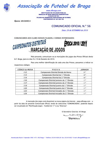 Associação de Futebol de Braga
                                                        www.afbraga.com
                                               INSTITUIÇÃO DE UTILIDADE PÚBLICA
                                            MEDALHA DE BONS SERVIÇOS DESPORTIVOS
                                                        FUNDADA EM 1922
                                         FILIADA NA FEDERAÇÃO PORTUGUESA DE FUTEBOL
                                                    CONTRIBUINTE Nº 501 082 700
     Época: 2010/2011


                                                                 COMUNICADO OFICIAL N.º 56
                                                                                  Data: 29 de SETEMBRO de 2010



     COMUNICAMOS AOS CLUBES NOSSOS FILIADOS, E DEMAIS INTERESSADOS:




                                Pelo presente, comunicam-se as marcações dos jogos das Provas Oficiais desta
     A.F. Braga, para os dias 9 e 10 de Outubro de 2010.

                                Para uma melhor identificação de cada uma das Provas, passamos a indicar os
     respectivos códigos:

         CÓDIGO da PROVA                                          PROVA                                         JORNADA
                   112                          Campeonato Distrital Divisão de Honra                                5.ª
                   113                            Campeonato Distrital da 1.ª Divisão                                4.ª
                   114                            Campeonato Distrital da 2.ª Divisão                                4.ª
                   116                      Campeonato Distrital Juniores da 1.ª Divisão                             1.ª
                   117                      Campeonato Distrital Juniores da 2.ª Divisão                             1.ª
                   119                       Campeonato Distrital Juvenis da 1.ª Divisão                             1.ª
                   120                       Campeonato Distrital Juvenis da 2.ª Divisão                             1.ª
                   123                      Campeonato Distrital Iniciados da 1.ª Divisão                            1.ª
                   124                      Campeonato Distrital Iniciados da 2.ª Divisão                            1.ª



                        A marcação dos jogos está disponível na nossa página da Internet – www.afbraga.com - a
     partir da data do presente Comunicado Oficial, tendo de seleccionar “COMUNICADOS”, podendo depois
     ser visualizado em “Planificação/Jogos – Futebol de 11” e/ou “Diversos”


                                                                                  O Secretário-Geral da A.F.Braga



                                                                                             Jorge Monteiro




Avenida João Paulo II * Apartado 1090 * 4711-852 Braga * Telefone: 253 619 829/30 Fax: 253 619 832 * E:mail: afbraga@afbraga.com
 