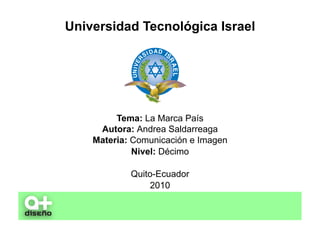 Universidad Tecnológica Israel




         Tema: La Marca País
     Autora: Andrea Saldarreaga
    Materia: Comunicación e Imagen
             Nivel: Décimo

            Quito-Ecuador
                2010
 