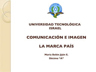 COMUNICACIÓN E IMAGEN María Belén Jijón E. Décimo “A” UNIVERSIDAD TECNOLÓGICA  ISRAEL LA MARCA PAÍS 