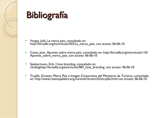 Bibliografía Vargas, Julia, La marca país, consultado en: http://foroalfa.org/es/articulo/203/La_marca_pais, con acceso: 06-06-10 Costa, Joan, Apuntes sobre marca país, consultado en: http://foroalfa.org/es/articulo/110/Apuntes_sobre_marca_pais, con acceso: 06-06-10 Spiekermann, Erik, I love branding, consultado en: randinghttp://foroalfa.org/es/articulo/98/I_love_branding, con acceso: 96-06-10 Trujillo, Ernesto, Marca País e Imagen Corporativa del Ministerio de Turismo, consultado en: http://www.razonypalabra.org.mx/anteriores/n32/etrujillo.html con acceso: 06-06-10